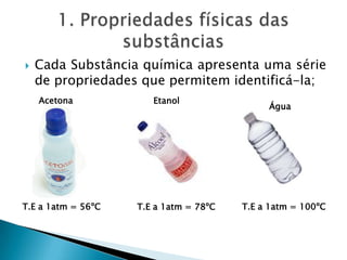  Cada Substância química apresenta uma série
de propriedades que permitem identificá-la;
T.E a 1atm = 56ºC
Acetona
Água
T.E a 1atm = 100ºCT.E a 1atm = 78ºC
Etanol
 