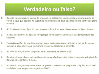 Verdadeiro ou falso?
1. Quando colocamos gelo dentro de um copo e o colocamos sobre a mesa, num dia quente de
verão, a água que aparece na superfície externa do copo deve-se ao fenômeno conhecido como
osmose.
2. Ao dissolvermos, em água do mar, um pouco de açúcar, a pressão de vapor da água diminui.
3. A adição de aditivos na água de refrigeração torna possível a diminuição da temperatura dos
sistemas.
4. Em certas regiões do interior é comum salgar pedaços de carne, pois em presença do sal, por
osmose, a água atravessa a membrana celular, desidratando o alimento.
5. Ao nível do mar, os sucos congelam a uma temperatura inferior a 0ºC.
6. Os alimentos cozinham mais rapidamente na panela de pressão, pois a temperatura de ebulição
da água no seu interior é maior.
7. Ao nível do mar, se você aquecer um recipiente contendo café preparado, o líquido entrará em
ebulição a uma temperatura superior a 100ºC.
 