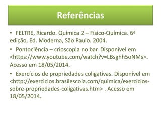 Referências
• FELTRE, Ricardo. Química 2 – Físico-Química. 6ª
edição, Ed. Moderna, São Paulo. 2004.
• Pontociência – crioscopia no bar. Disponível em
<https://www.youtube.com/watch?v=LBsghh5oNMs>.
Acesso em 18/05/2014.
• Exercícios de propriedades coligativas. Disponível em
<http://exercicios.brasilescola.com/quimica/exercicios-
sobre-propriedades-coligativas.htm> . Acesso em
18/05/2014.
 