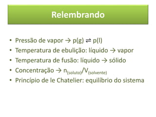 Relembrando
• Pressão de vapor → p(g) ⇌ p(l)
• Temperatura de ebulição: líquido → vapor
• Temperatura de fusão: líquido → sólido
• Concentração → n(soluto)/V(solvente)
• Princípio de le Chatelier: equilíbrio do sistema
 