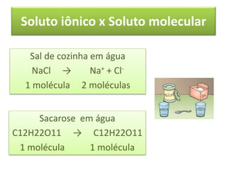 Soluto iônico x Soluto molecular
Sal de cozinha em água
NaCl → Na+ + Cl-
1 molécula 2 moléculas
Sacarose em água
C12H22O11 → C12H22O11
1 molécula 1 molécula
 