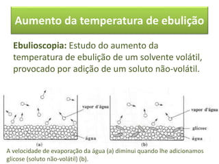 Aumento da temperatura de ebulição
Ebulioscopia: Estudo do aumento da
temperatura de ebulição de um solvente volátil,
provocado por adição de um soluto não-volátil.
A velocidade de evaporação da água (a) diminui quando lhe adicionamos
glicose (soluto não-volátil) (b).
 