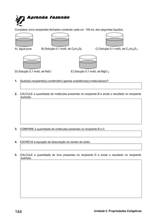144 Unidade 5. Propriedades Coligativas 
Considere cinco recipientes fechados contendo cada um 100 mL dos seguintes líquidos: 
A) água pura B) Solução 0,1 mol/L de C6H12O6 C) Solução 0,1 mol/L de C12H22O11 
D) Solução 0,1 mol/L de NaC E) Solução 0,1 mol/L de MgC2 
1. Qual(ais) recipiente(s) contém(êm) apenas substância(s) molecular(es)? 
2. CALCULE a quantidade de moléculas presentes no recipiente B e anote o resultado no recipiente 
ilustrado. 
3. COMPARE a quantidade de moléculas presentes no recipiente B e C. 
4. ESCREVA a equação de dissociação do cloreto de sódio. 
5. CALCULE a quantidade de íons presentes no recipiente D e anote o resultado no recipiente 
ilustrado. 
 