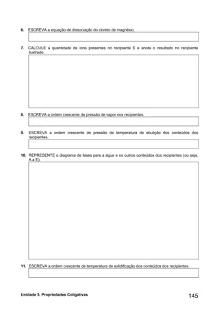 Unidade 5. Propriedades Coligativas 145 
6. ESCREVA a equação de dissociação do cloreto de magnésio. 
7. CALCULE a quantidade de íons presentes no recipiente E e anote o resultado no recipiente ilustrado. 
8. ESCREVA a ordem crescente de pressão de vapor nos recipientes. 
9. ESCREVA a ordem crescente de pressão de temperatura de ebulição dos conteúdos dos recipientes. 
10. REPRESENTE o diagrama de fases para a água e os outros conteúdos dos recipientes (ou seja, A a E). 
11. ESCREVA a ordem crescente de temperatura de solidificação dos conteúdos dos recipientes. 
 