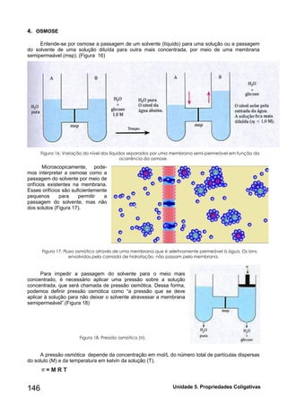 Unidade 146 5. Propriedades Coligativas 
4. OSMOSE 
Entende-se por osmose a passagem de um solvente (líquido) para uma solução ou a passagem do solvente de uma solução diluída para outra mais concentrada, por meio de uma membrana semipermeável (msp). (Figura 16) 
Figura 16. Variação do nível dos líquidos separados por uma membrana semi-permeável em função da ocorrência da osmose. 
Microscopicamente, pode- mos interpretar a osmose como a passagem do solvente por meio de orifícios existentes na membrana. Esses orifícios são suficientemente pequenos para permitir a passagem do solvente, mas não dos solutos (Figura 17). 
Figura 17. Fluxo osmótico através de uma membrana que é seletivamente permeável à água. Os íons, envolvidos pela camada de hidratação, não passam pela membrana. 
Para impedir a passagem do solvente para o meio mais concentrado, é necessário aplicar uma pressão sobre a solução concentrada, que será chamada de pressão osmótica. Dessa forma, podemos definir pressão osmótica como “a pressão que se deve aplicar à solução para não deixar o solvente atravessar a membrana semipermeável”.(Figura 18) 
Figura 18. Pressão osmótica (π). 
A pressão osmótica depende da concentração em mol/L do número total de partículas dispersas do soluto (M) e da temperatura em kelvin da solução (T). 
= M R T  