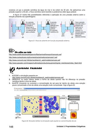 148 Unidade 5. Propriedades Coligativas 
oceanos, já que a pressão osmótica da água do mar é da ordem de 30 atm. Se aplicarmos uma 
pressão superior a 30 atm, o fluxo osmótico será revertido e poderemos obter água potável. 
A figura 21 ilustra três possibilidades referentes à aplicação de uma pressão externa sobre a 
solução presente nas aparelhagens: 
Figura 21. Fluxo do solvente em função da pressão externa. 
De olho na tela 
http://www.stolaf.edu/people/giannini/flashanimat/transport/osmosis.swf 
http://www.ouhscphysio.org/humanphys/animations/osmosis1.swf 
http://www.concord.org/~btinker/workbench_web/models/osmosis.swf 
http://www.gewater.com/images/multimedia/products/equipment/spiral_membrane/index_flash.html 
1. ACESSE a simulação presente em 
http://www.concord.org/~btinker/workbench_web/models/osmosis.swf 
2. OBSERVE no canto inferior direito a forma da célula quando não há diferença na pressão 
osmótica dentro e fora da célula. 
3. AJUSTE (movendo os cursores) a concentração de sal para ter dentro da célula uma solução 
pouco concentrada e fora da célula uma solução muito concentrada. Veja a figura 22. 
Figura 22. Situação obtida na simulação após ajustar as concentrações de sal. 
 
