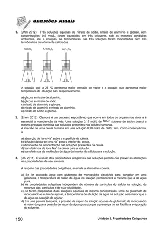150 Unidade 5. Propriedades Coligativas 
1. (Uftm 2012) Três soluções aquosas de nitrato de sódio, nitrato de alumínio e glicose, com 
concentrações 0,5 mol/L, foram aquecidas em três béqueres, sob as mesmas condições 
ambientes, até a ebulição. As temperaturas das três soluções foram monitoradas com três 
termômetros devidamente calibrados. 
A solução que a 25 ºC apresenta maior pressão de vapor e a solução que apresenta maior 
temperatura de ebulição são, respectivamente, 
a) glicose e nitrato de alumínio. 
b) glicose e nitrato de sódio. 
c) nitrato de alumínio e glicose. 
d) nitrato de alumínio e nitrato de alumínio. 
e) nitrato de sódio e glicose. 
2. (Enem 2012) Osmose é um processo espontâneo que ocorre em todos os organismos vivos e é 
essencial à manutenção da vida. Uma solução 0,15 mol/L de NaC (cloreto de sódio) possui a 
mesma pressão osmótica das soluções presentes nas células humanas. 
A imersão de uma célula humana em uma solução 0,20 mol/L de NaC tem, como consequência, 
a 
a) absorção de íons Na+ sobre a superfície da célula. 
b) difusão rápida de íons Na+ para o interior da célula. 
c) diminuição da concentração das soluções presentes na célula. 
d) transferência de íons Na+ da célula para a solução. 
e) transferência de moléculas de água do interior da célula para a solução. 
3. (Ufu 2011) O estudo das propriedades coligativas das soluções permite-nos prever as alterações 
nas propriedades de seu solvente. 
A respeito das propriedades coligativas, assinale a alternativa correta. 
a) Se for colocada água com glutamato de monossódio dissolvido para congelar em uma 
geladeira, a temperatura de fusão da água na solução permanecerá a mesma que a da água 
pura. 
b) As propriedades coligativas independem do número de partículas do soluto na solução, da 
natureza das partículas e de sua volatilidade. 
c) Se forem preparadas duas soluções aquosas de mesma concentração, uma de glutamato de 
monossódio e outra de açúcar, a temperatura de ebulição da água na solução será maior que a 
da água na solução de açúcar. 
d) Em uma panela tampada, a pressão de vapor da solução aquosa de glutamato de monossódio 
é maior do que a pressão de vapor da água pura porque a presença do sal facilita a evaporação 
do solvente. 
 