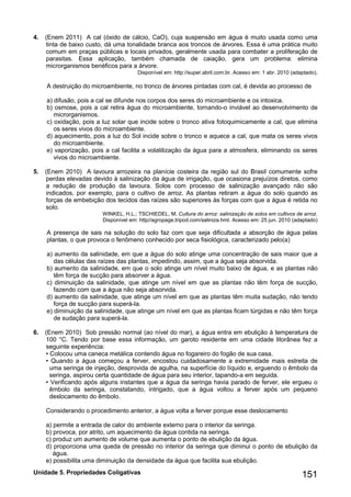 Unidade 5. Propriedades Coligativas 151 
4. (Enem 2011) A cal (óxido de cálcio, CaO), cuja suspensão em água é muito usada como uma tinta de baixo custo, dá uma tonalidade branca aos troncos de árvores. Essa é uma prática muito comum em praças públicas e locais privados, geralmente usada para combater a proliferação de parasitas. Essa aplicação, também chamada de caiação, gera um problema: elimina microrganismos benéficos para a árvore. 
Disponível em: http://super.abril.com.br. Acesso em: 1 abr. 2010 (adaptado). 
A destruição do microambiente, no tronco de árvores pintadas com cal, é devida ao processo de 
a) difusão, pois a cal se difunde nos corpos dos seres do microambiente e os intoxica. 
b) osmose, pois a cal retira água do microambiente, tornando-o inviável ao desenvolvimento de microrganismos. 
c) oxidação, pois a luz solar que incide sobre o tronco ativa fotoquimicamente a cal, que elimina os seres vivos do microambiente. 
d) aquecimento, pois a luz do Sol incide sobre o tronco e aquece a cal, que mata os seres vivos do microambiente. 
e) vaporização, pois a cal facilita a volatilização da água para a atmosfera, eliminando os seres vivos do microambiente. 
5. (Enem 2010) A lavoura arrozeira na planície costeira da região sul do Brasil comumente sofre perdas elevadas devido à salinização da água de irrigação, que ocasiona prejuízos diretos, como a redução de produção da lavoura. Solos com processo de salinização avançado não são indicados, por exemplo, para o cultivo de arroz. As plantas retiram a água do solo quando as forças de embebição dos tecidos das raízes são superiores às forças com que a água é retida no solo. 
WINKEL, H.L.; TSCHIEDEL, M. Cultura do arroz: salinização de solos em cultivos de arroz. 
Disponível em: http//agropage.tripod.com/saliniza.hml. Acesso em: 25 jun. 2010 (adaptado) 
A presença de sais na solução do solo faz com que seja dificultada a absorção de água pelas plantas, o que provoca o fenômeno conhecido por seca fisiológica, caracterizado pelo(a) 
a) aumento da salinidade, em que a água do solo atinge uma concentração de sais maior que a das células das raízes das plantas, impedindo, assim, que a água seja absorvida. 
b) aumento da salinidade, em que o solo atinge um nível muito baixo de água, e as plantas não têm força de sucção para absorver a água. 
c) diminuição da salinidade, que atinge um nível em que as plantas não têm força de sucção, fazendo com que a água não seja absorvida. 
d) aumento da salinidade, que atinge um nível em que as plantas têm muita sudação, não tendo força de sucção para superá-la. 
e) diminuição da salinidade, que atinge um nível em que as plantas ficam túrgidas e não têm força de sudação para superá-la. 
6. (Enem 2010) Sob pressão normal (ao nível do mar), a água entra em ebulição à temperatura de 100 °C. Tendo por base essa informação, um garoto residente em uma cidade litorânea fez a seguinte experiência: 
• Colocou uma caneca metálica contendo água no fogareiro do fogão de sua casa. 
• Quando a água começou a ferver, encostou cuidadosamente a extremidade mais estreita de uma seringa de injeção, desprovida de agulha, na superfície do líquido e, erguendo o êmbolo da seringa, aspirou certa quantidade de água para seu interior, tapando-a em seguida. 
• Verificando após alguns instantes que a água da seringa havia parado de ferver, ele ergueu o êmbolo da seringa, constatando, intrigado, que a água voltou a ferver após um pequeno deslocamento do êmbolo. 
Considerando o procedimento anterior, a água volta a ferver porque esse deslocamento 
a) permite a entrada de calor do ambiente externo para o interior da seringa. 
b) provoca, por atrito, um aquecimento da água contida na seringa. 
c) produz um aumento de volume que aumenta o ponto de ebulição da água. 
d) proporciona uma queda de pressão no interior da seringa que diminui o ponto de ebulição da água. 
e) possibilita uma diminuição da densidade da água que facilita sua ebulição.  