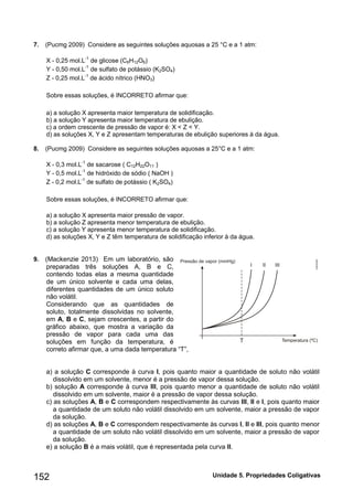 Unidade 152 5. Propriedades Coligativas 
7. (Pucmg 2009) Considere as seguintes soluções aquosas a 25 °C e a 1 atm: 
X - 0,25 mol.L-1 de glicose (C6H12O6) 
Y - 0,50 mol.L-1 de sulfato de potássio (K2SO4) 
Z - 0,25 mol.L-1 de ácido nítrico (HNO3) 
Sobre essas soluções, é INCORRETO afirmar que: 
a) a solução X apresenta maior temperatura de solidificação. 
b) a solução Y apresenta maior temperatura de ebulição. 
c) a ordem crescente de pressão de vapor é: X < Z < Y. 
d) as soluções X, Y e Z apresentam temperaturas de ebulição superiores à da água. 
8. (Pucmg 2009) Considere as seguintes soluções aquosas a 25°C e a 1 atm: 
X - 0,3 mol.L-1 de sacarose ( C12H22O11 ) 
Y - 0,5 mol.L-1 de hidróxido de sódio ( NaOH ) 
Z - 0,2 mol.L-1 de sulfato de potássio ( K2SO4) 
Sobre essas soluções, é INCORRETO afirmar que: 
a) a solução X apresenta maior pressão de vapor. 
b) a solução Z apresenta menor temperatura de ebulição. 
c) a solução Y apresenta menor temperatura de solidificação. 
d) as soluções X, Y e Z têm temperatura de solidificação inferior à da água. 
9. (Mackenzie 2013) Em um laboratório, são preparadas três soluções A, B e C, contendo todas elas a mesma quantidade de um único solvente e cada uma delas, diferentes quantidades de um único soluto não volátil. 
Considerando que as quantidades de soluto, totalmente dissolvidas no solvente, em A, B e C, sejam crescentes, a partir do gráfico abaixo, que mostra a variação da pressão de vapor para cada uma das soluções em função da temperatura, é correto afirmar que, a uma dada temperatura “T”, 
a) a solução C corresponde à curva I, pois quanto maior a quantidade de soluto não volátil dissolvido em um solvente, menor é a pressão de vapor dessa solução. 
b) solução A corresponde à curva III, pois quanto menor a quantidade de soluto não volátil dissolvido em um solvente, maior é a pressão de vapor dessa solução. 
c) as soluções A, B e C correspondem respectivamente às curvas III, II e I, pois quanto maior a quantidade de um soluto não volátil dissolvido em um solvente, maior a pressão de vapor da solução. 
d) as soluções A, B e C correspondem respectivamente às curvas I, II e III, pois quanto menor a quantidade de um soluto não volátil dissolvido em um solvente, maior a pressão de vapor da solução. 
e) a solução B é a mais volátil, que é representada pela curva II. 
 