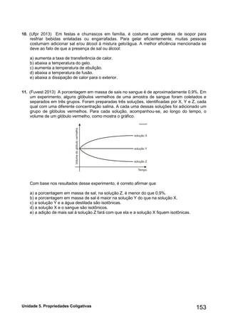 Unidade 5. Propriedades Coligativas 153 
10. (Ufpr 2013) Em festas e churrascos em família, é costume usar geleiras de isopor para resfriar bebidas enlatadas ou engarrafadas. Para gelar eficientemente, muitas pessoas costumam adicionar sal e/ou álcool à mistura gelo/água. A melhor eficiência mencionada se deve ao fato de que a presença de sal ou álcool: 
a) aumenta a taxa de transferência de calor. 
b) abaixa a temperatura do gelo. 
c) aumenta a temperatura de ebulição. 
d) abaixa a temperatura de fusão. 
e) abaixa a dissipação de calor para o exterior. 
11. (Fuvest 2013) A porcentagem em massa de sais no sangue é de aproximadamente 0,9%. Em um experimento, alguns glóbulos vermelhos de uma amostra de sangue foram coletados e separados em três grupos. Foram preparadas três soluções, identificadas por X, Y e Z, cada qual com uma diferente concentração salina. A cada uma dessas soluções foi adicionado um grupo de glóbulos vermelhos. Para cada solução, acompanhou-se, ao longo do tempo, o volume de um glóbulo vermelho, como mostra o gráfico. 
Com base nos resultados desse experimento, é correto afirmar que 
a) a porcentagem em massa de sal, na solução Z, é menor do que 0,9%. 
b) a porcentagem em massa de sal é maior na solução Y do que na solução X. 
c) a solução Y e a água destilada são isotônicas. 
d) a solução X e o sangue são isotônicos. 
e) a adição de mais sal à solução Z fará com que ela e a solução X fiquem isotônicas. 
 