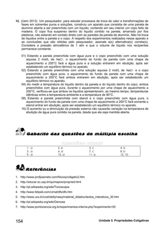 154 Unidade 5. Propriedades Coligativas 
12. (Uem 2013) Um pesquisador, para estudar processos de troca de calor e transformações de 
fases em solventes puros e soluções, construiu um aparato que consistia de uma panela de 
alumínio aberta a ser preenchida com um líquido, contendo em seu interior um copo feito de 
madeira. O copo fica suspenso dentro do líquido contido na panela, amarrado por fios 
plásticos, não estando em contato direto com as paredes da panela de alumínio. Não há troca 
de líquidos entre a panela e o copo. A respeito dos experimentos realizados nesse aparato e 
as conclusões que são obtidas pelo pesquisador, assinale a(s) alternativa(s) correta(s). 
Considere a pressão atmosférica de 1 atm e que o volume de líquido nos recipientes 
permanece constante. 
01) Estando a panela preenchida com água pura e o copo preenchido com uma solução 
aquosa 2 mol/L de NaC , o aquecimento do fundo da panela com uma chapa de 
aquecimento a 200°C fará a água pura e a solução entrarem em ebulição, após ser 
estabelecido um equilíbrio térmico no aparato. 
02) Estando a panela preenchida com uma solução aquosa 2 mol/L de NaC e o copo 
preenchido com água pura, o aquecimento do fundo da panela com uma chapa de 
aquecimento a 200°C fará ambos entrarem em ebulição, após ser estabelecido um 
equilíbrio térmico no aparato. 
04) Ao medir a temperatura do líquido dentro da panela e do líquido dentro do copo, ambos 
preenchidos com água pura, durante o aquecimento por uma chapa de aquecimento a 
200°C, verificou-se que ambos os líquidos apresentavam, ao mesmo tempo, temperaturas 
idênticas entre a temperatura ambiente e a temperatura de 90°C. 
08) Estando a panela preenchida com etanol e o copo preenchido com água pura, o 
aquecimento do fundo da panela com uma chapa de aquecimento a 200°C fará somente o 
etanol entrar em ebulição, após ser estabelecido um equilíbrio térmico no aparato. 
16) O aumento ou a diminuição da pressão externa não causarão variação na temperatura de 
ebulição de água pura contida na panela, desde que ela seja mantida aberta. 
1. a 2. e 3. c 4. b 
5. a 6. d 7. c 8. b 
9. d 10. d 11. b 12. 10 
1. http://www.profjoaoneto.com/fisicoq/coligativ2.htm 
2. http://educar.sc.usp.br/quimapoio/propried.html 
3. http://pt.wikipedia.org/wiki/Tonoscopia 
4. http://www.felipeb.com/cimat/dfs/dfs.htm 
5. http://www.ucs.br/ccet/defq/naeq/material_didatico/textos_interativos_30.htm 
6. http://pt.wikipedia.org/wiki/Osmose 
7. http://www.pontociencia.org.br/experimentos-interna.php?experimento=55 
