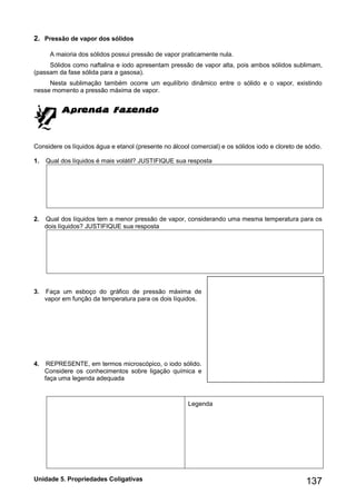 Unidade 5. Propriedades Coligativas 137 
2. Pressão de vapor dos sólidos 
A maioria dos sólidos possui pressão de vapor praticamente nula. 
Sólidos como naftalina e iodo apresentam pressão de vapor alta, pois ambos sólidos sublimam, 
(passam da fase sólida para a gasosa). 
Nesta sublimação também ocorre um equilíbrio dinâmico entre o sólido e o vapor, existindo 
nesse momento a pressão máxima de vapor. 
Considere os líquidos água e etanol (presente no álcool comercial) e os sólidos iodo e cloreto de sódio. 
1. Qual dos líquidos é mais volátil? JUSTIFIQUE sua resposta 
2. Qual dos líquidos tem a menor pressão de vapor, considerando uma mesma temperatura para os 
dois líquidos? JUSTIFIQUE sua resposta 
3. Faça um esboço do gráfico de pressão máxima de 
vapor em função da temperatura para os dois líquidos. 
4. REPRESENTE, em termos microscópico, o iodo sólido. 
Considere os conhecimentos sobre ligação química e 
faça uma legenda adequada 
Legenda 
 