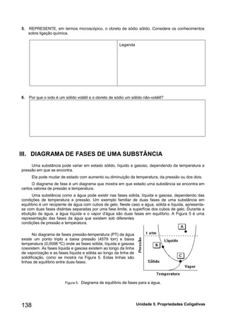 Unidade 138 5. Propriedades Coligativas 
5. REPRESENTE, em termos microscópico, o cloreto de sódio sólido. Considere os conhecimentos sobre ligação química. 
Legenda 
6. Por que o iodo é um sólido volátil e o cloreto de sódio um sólido não-volátil? 
III. DIAGRAMA DE FASES UMA SUBSTÂNCIA 
Uma substância pode variar em estado sólido, líquido e gasoso, dependendo da temperatura e pressão em que se encontra. 
Ela pode mudar de estado com aumento ou diminuição da temperatura, da pressão ou dos dois. 
O diagrama de fase é um diagrama que mostra em que estado uma substância se encontra em certos valores de pressão e temperatura. 
Uma substância como a água pode existir nas fases sólida, líquida e gasosa, dependendo das condições de temperatura e pressão. Um exemplo familiar de duas fases de uma substância em equilíbrio é um recipiente de água com cubos de gelo. Neste caso a água, sólida e líquida, apresenta- se com duas fases distintas separadas por uma fase limite, a superfície dos cubos de gelo. Durante a ebulição da água, a água líquida e o vapor d'água são duas fases em equilíbrio. A Figura 5 é uma representação das fases da água que existem sob diferentes condições de pressão e temperatura. 
No diagrama de fases pressão-temperatura (PT) da água existe um ponto triplo a baixa pressão (4579 torr) e baixa temperatura (0,0098 ºC) onde as fases sólida, líquida e gasosa coexistem. As fases líquida e gasosa existem ao longo da linha de vaporização e as fases líquida e sólida ao longo da linha de solidificação, como se mostra na Figura 5. Estas linhas são linhas de equilíbrio entre duas fases. 
Figura 5. Diagrama de equilíbrio de fases para a água. 
 