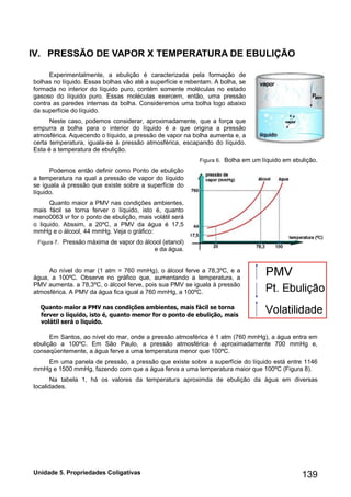 Unidade 5. Propriedades Coligativas 139 
IV. PRESSÃO DE VAPOR X TEMPERATURA EBULIÇÃO 
Experimentalmente, a ebulição é caracterizada pela formação de bolhas no líquido. Essas bolhas vão até a superfície e rebentam. A bolha, se formada no interior do líquido puro, contém somente moléculas no estado gasoso do líquido puro. Essas moléculas exercem, então, uma pressão contra as paredes internas da bolha. Consideremos uma bolha logo abaixo da superfície do líquido. 
Neste caso, podemos considerar, aproximadamente, que a força que empurra a bolha para o interior do líquido é a que origina a pressão atmosférica. Aquecendo o líquido, a pressão de vapor na bolha aumenta e, a certa temperatura, iguala-se à pressão atmosférica, escapando do líquido. Esta é a temperatura de ebulição. 
Figura 6. Bolha em um líquido em ebulição. 
Podemos então definir como Ponto de ebulição a temperatura na qual a pressão de vapor do líquido se iguala à pressão que existe sobre a superfície do líquido. 
Quanto maior a PMV nas condições ambientes, mais fácil se torna ferver o líquido, isto é, quanto meno0063 vr for o ponto de ebulição, mais volátil será o liquido. Abssim, a 20ºC, a PMV da água é 17,5 mmHg e o álcool, 44 mmHg. Veja o gráfico: 
Figura 7. Pressão máxima de vapor do álcool (etanol) e da água. 
Ao nível do mar (1 atm = 760 mmHg), o álcool ferve a 78,3ºC, e a água, a 100ºC. Observe no gráfico que, aumentando a temperatura, a PMV aumenta. a 78,3ºC, o álcool ferve, pois sua PMV se iguala à pressão atmosférica. A PMV da água fica igual a 760 mmHg, a 100ºC. 
Quanto maior a PMV nas condições ambientes, mais fácil se torna ferver o líquido, isto é, quanto menor for o ponto de ebulição, mais volátil será o liquido. 
Em Santos, ao nível do mar, onde a pressão atmosférica é 1 atm (760 mmHg), a água entra em ebulição a 100ºC. Em São Paulo, a pressão atmosférica é aproximadamente 700 mmHg e, conseqüentemente, a água ferve a uma temperatura menor que 100ºC. 
Em uma panela de pressão, a pressão que existe sobre a superfície do líquido está entre 1146 mmHg e 1500 mmHg, fazendo com que a água ferva a uma temperatura maior que 100ºC (Figura 8). 
Na tabela 1, há os valores da temperatura aproximda de ebulição da água em diversas localidades.  