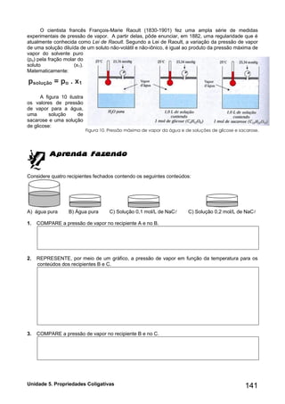 Unidade 5. Propriedades Coligativas 141 
O cientista francês François-Marie Raoult (1830-1901) fez uma ampla série de medidas 
experimentais de pressão de vapor. A partir delas, pôde enunciar, em 1882, uma regularidade que é 
atualmente conhecida como Lei de Raoult. Segundo a Lei de Raoult, a variação da pressão de vapor 
de uma solução diluída de um soluto não-volátil e não-iônico, é igual ao produto da pressão máxima de 
vapor do solvente puro 
(po) pela fração molar do 
soluto (x1). 
Matematicamente: 
psolução = po . x1 
A figura 10 ilustra 
os valores de pressão 
de vapor para a água, 
uma solução de 
sacarose e uma solução 
de glicose: 
Considere quatro recipientes fechados contendo os seguintes conteúdos: 
A) água pura B) Água pura C) Solução 0,1 mol/L de NaC C) Solução 0,2 mol/L de NaC 
1. COMPARE a pressão de vapor no recipiente A e no B. 
2. REPRESENTE, por meio de um gráfico, a pressão de vapor em função da temperatura para os 
conteúdos dos recipientes B e C. 
3. COMPARE a pressão de vapor no recipiente B e no C. 
Figura 10. Pressão máxima de vapor da água e de soluções de glicose e sacarose. 
 