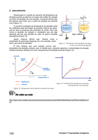 142 Unidade 5. Propriedades Coligativas 
2. EBULIOSCOPIA 
Ebulioscopia é o estudo do aumento da temperatura de 
ebulição quando se adiciona um soluto não-volátil. Em relação 
ao ponto de ebulição de uma solução, é possível afirmar que 
ele sempre será maior que o ponto de ebulição do solvente 
puro (Figura 11). 
O aumento (variação) da temperatura de ebulição pode 
ser justificado pela diminuição da pressão máxima de vapor, 
que se deve à presença das partículas do soluto. Para que 
ocorra a ebulição da solução, é necessário que ela seja 
aquecida até que sua pressão de vapor se igual à pressão 
atmosférica (Figura 12). 
Assim, pode-se afirmar que: “Quanto maior a 
quantidade de partículas dispersas em uma solução, maior 
será o seu ponto de ebulição.” 
É bom lembrar que uma solução comum tem 
temperatura de ebulição variável, pois, à medida que o solvente vaporiza, a concentração da solução 
restante aumenta, fazendo com que a temperatura de ebulição aumente (Figura 13) . 
Figura 13. Variação de temperatura durante 
a ebulição de uma solução. 
Figura 12. Temperatura de ebulição x pressão de vapor. 
De olho na tela 
http://www.chem.iastate.edu/group/Greenbowe/sections/projectfolder/flashfiles/propOfSoln/colligative.ht 
ml 
Figura 11. Temperatura de ebulição da água 
e de uma solução de glicose. 
 
