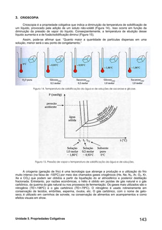 Unidade 5. Propriedades Coligativas 143 
3. CRIOSCOPIA 
Crioscopia é a propriedade coligativa que indica a diminuição da temperatura de solidificação de um líquido, provocado pela adição de um soluto não-volátil (Figura 14).. Isso ocorre em função da diminuição da pressão de vapor do líquido. Conseqüentemente, a temperatura de ebulição desse líquido aumenta e a de fusão/solidificação diminui (Figura 15). 
Assim, pode-se afirmar que: “Quanto maior a quantidade de partículas dispersas em uma solução, menor será o seu ponto de congelamento.” 
Figura 14. Temperatura de solidificação da água e de soluções de sacarose e glicose. 
Figura 15. Pressão de vapor x temperatura de solidificação da água e de soluções. 
A criogenia (geração de frio) é uma tecnologia que abrange a produção e a utilização do frio muito intenso (na faixa de -100ºC) por meio dos chamados gases criogênicos (He, Ne, N2, Ar, O2, Kr, Xe e CO2) que podem ser obtidos a partir da liquefação do ar atmosférico e posterior destilação fracionada. Entretanto, por razões econômicas, o hélio é obtido em jazidas de gás natural e o gás carbônico, da queima do gás natural ou nos processos de fermentação. Os gases mais utilizados são o nitrogênio (TE=-196ºC) e o gás carbônico (TE=-78ºC). O nitrogênio é usado rotineiramente em conservação de tecidos, embriões, esperma, óvulos, etc. O gás carbônico, com o nome de gelo- seco, é utilizado em carrinhos de sorvete, na conservação de alimentos em acampamentos e como efeitos visuais em show. 
 