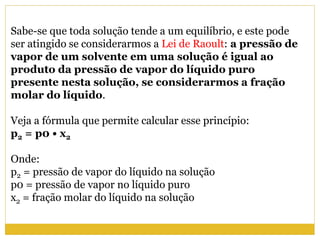 Sabe-se que toda solução tende a um equilíbrio, e este pode
ser atingido se considerarmos a Lei de Raoult: a pressão de
vapor de um solvente em uma solução é igual ao
produto da pressão de vapor do líquido puro
presente nesta solução, se considerarmos a fração
molar do líquido.
Veja a fórmula que permite calcular esse princípio:
p2 = p0 • x2
Onde:
p2 = pressão de vapor do líquido na solução
p0 = pressão de vapor no líquido puro
x2 = fração molar do líquido na solução
 