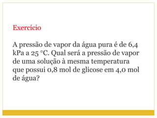 Exercício
A pressão de vapor da água pura é de 6,4
kPa a 25 °C. Qual será a pressão de vapor
de uma solução à mesma temperatura
que possui 0,8 mol de glicose em 4,0 mol
de água?
 