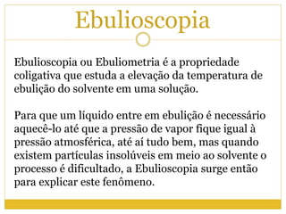 Ebulioscopia
Ebulioscopia ou Ebuliometria é a propriedade
coligativa que estuda a elevação da temperatura de
ebulição do solvente em uma solução.
Para que um líquido entre em ebulição é necessário
aquecê-lo até que a pressão de vapor fique igual à
pressão atmosférica, até aí tudo bem, mas quando
existem partículas insolúveis em meio ao solvente o
processo é dificultado, a Ebulioscopia surge então
para explicar este fenômeno.
 