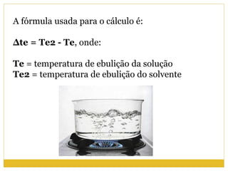 A fórmula usada para o cálculo é:
Δte = Te2 - Te, onde:
Te = temperatura de ebulição da solução
Te2 = temperatura de ebulição do solvente
 