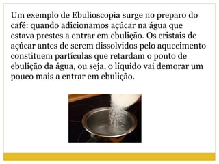 Um exemplo de Ebulioscopia surge no preparo do
café: quando adicionamos açúcar na água que
estava prestes a entrar em ebulição. Os cristais de
açúcar antes de serem dissolvidos pelo aquecimento
constituem partículas que retardam o ponto de
ebulição da água, ou seja, o líquido vai demorar um
pouco mais a entrar em ebulição.
 