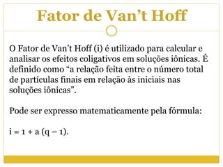 Fator de Van’t Hoff
O Fator de Van’t Hoff (i) é utilizado para calcular e
analisar os efeitos coligativos em soluções iônicas. É
definido como “a relação feita entre o número total
de partículas finais em relação às iniciais nas
soluções iônicas”.
Pode ser expresso matematicamente pela fórmula:
i = 1 + a (q – 1).
 