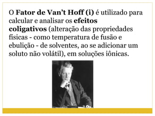 O Fator de Van’t Hoff (i) é utilizado para
calcular e analisar os efeitos
coligativos (alteração das propriedades
físicas - como temperatura de fusão e
ebulição - de solventes, ao se adicionar um
soluto não volátil), em soluções iônicas.
 
