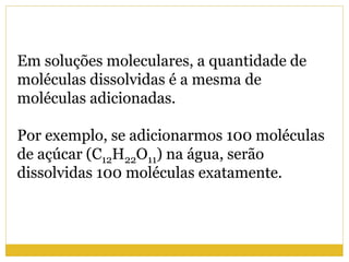 Em soluções moleculares, a quantidade de
moléculas dissolvidas é a mesma de
moléculas adicionadas.
Por exemplo, se adicionarmos 100 moléculas
de açúcar (C12H22O11) na água, serão
dissolvidas 100 moléculas exatamente.
 