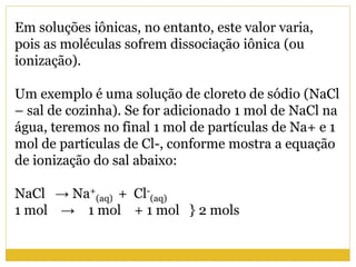 Em soluções iônicas, no entanto, este valor varia,
pois as moléculas sofrem dissociação iônica (ou
ionização).
Um exemplo é uma solução de cloreto de sódio (NaCl
– sal de cozinha). Se for adicionado 1 mol de NaCl na
água, teremos no final 1 mol de partículas de Na+ e 1
mol de partículas de Cl-, conforme mostra a equação
de ionização do sal abaixo:
NaCl → Na+
(aq) + Cl-
(aq)
1 mol → 1 mol + 1 mol } 2 mols
 