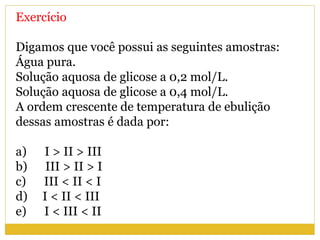 Exercício
Digamos que você possui as seguintes amostras:
Água pura.
Solução aquosa de glicose a 0,2 mol/L.
Solução aquosa de glicose a 0,4 mol/L.
A ordem crescente de temperatura de ebulição
dessas amostras é dada por:
a) I > II > III
b) III > II > I
c) III < II < I
d) I < II < III
e) I < III < II
 