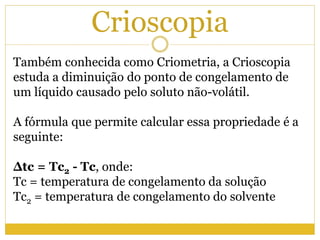Crioscopia
Também conhecida como Criometria, a Crioscopia
estuda a diminuição do ponto de congelamento de
um líquido causado pelo soluto não-volátil.
A fórmula que permite calcular essa propriedade é a
seguinte:
Δtc = Tc2 - Tc, onde:
Tc = temperatura de congelamento da solução
Tc2 = temperatura de congelamento do solvente
 
