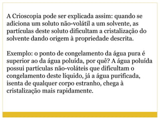 A Crioscopia pode ser explicada assim: quando se
adiciona um soluto não-volátil a um solvente, as
partículas deste soluto dificultam a cristalização do
solvente dando origem à propriedade descrita.
Exemplo: o ponto de congelamento da água pura é
superior ao da água poluída, por quê? A água poluída
possui partículas não-voláteis que dificultam o
congelamento deste líquido, já a água purificada,
isenta de qualquer corpo estranho, chega à
cristalização mais rapidamente.
 