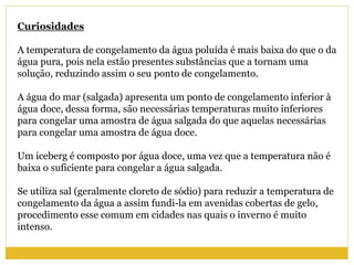 Curiosidades
A temperatura de congelamento da água poluída é mais baixa do que o da
água pura, pois nela estão presentes substâncias que a tornam uma
solução, reduzindo assim o seu ponto de congelamento.
A água do mar (salgada) apresenta um ponto de congelamento inferior à
água doce, dessa forma, são necessárias temperaturas muito inferiores
para congelar uma amostra de água salgada do que aquelas necessárias
para congelar uma amostra de água doce.
Um iceberg é composto por água doce, uma vez que a temperatura não é
baixa o suficiente para congelar a água salgada.
Se utiliza sal (geralmente cloreto de sódio) para reduzir a temperatura de
congelamento da água a assim fundi-la em avenidas cobertas de gelo,
procedimento esse comum em cidades nas quais o inverno é muito
intenso.
 