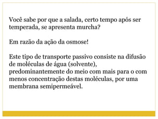 Você sabe por que a salada, certo tempo após ser
temperada, se apresenta murcha?
Em razão da ação da osmose!
Este tipo de transporte passivo consiste na difusão
de moléculas de água (solvente),
predominantemente do meio com mais para o com
menos concentração destas moléculas, por uma
membrana semipermeável.
 
