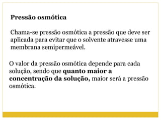 Pressão osmótica
Chama-se pressão osmótica a pressão que deve ser
aplicada para evitar que o solvente atravesse uma
membrana semipermeável.
O valor da pressão osmótica depende para cada
solução, sendo que quanto maior a
concentração da solução, maior será a pressão
osmótica.
 
