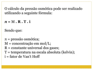 O cálculo da pressão osmótica pode ser realizado
utilizando a seguinte fórmula:
π = M . R . T . i
Sendo que:
π = pressão osmótica;
M = concentração em mol/L;
R = constante universal dos gases;
T = temperatura na escala absoluta (kelvin);
i = fator de Van’t Hoff
 
