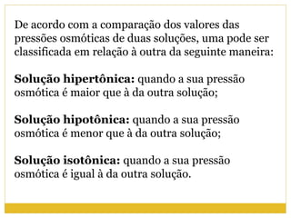 De acordo com a comparação dos valores das
pressões osmóticas de duas soluções, uma pode ser
classificada em relação à outra da seguinte maneira:
Solução hipertônica: quando a sua pressão
osmótica é maior que à da outra solução;
Solução hipotônica: quando a sua pressão
osmótica é menor que à da outra solução;
Solução isotônica: quando a sua pressão
osmótica é igual à da outra solução.
 