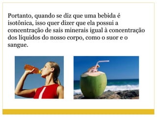 Portanto, quando se diz que uma bebida é
isotônica, isso quer dizer que ela possui a
concentração de sais minerais igual à concentração
dos líquidos do nosso corpo, como o suor e o
sangue.
 