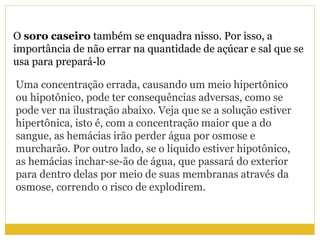 O soro caseiro também se enquadra nisso. Por isso, a
importância de não errar na quantidade de açúcar e sal que se
usa para prepará-lo
Uma concentração errada, causando um meio hipertônico
ou hipotônico, pode ter consequências adversas, como se
pode ver na ilustração abaixo. Veja que se a solução estiver
hipertônica, isto é, com a concentração maior que a do
sangue, as hemácias irão perder água por osmose e
murcharão. Por outro lado, se o líquido estiver hipotônico,
as hemácias inchar-se-ão de água, que passará do exterior
para dentro delas por meio de suas membranas através da
osmose, correndo o risco de explodirem.
 
