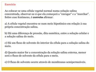 Exercício
Ao colocar-se uma célula vegetal normal numa solução salina
concentrada, observar-se-á que ela começará a "enrugar" e a "murchar".
Sobre esse fenômeno, é correto afirmar:
a) A célula vegetal encontra-se num meio hipotônico em relação à sua
própria concentração salina.
b) Há uma diferença de pressão, dita osmótica, entre a solução celular e
a solução salina do meio.
c) Há um fluxo de solvente do interior da célula para a solução salina do
meio.
d) Quanto maior for a concentração da solução salina externa, menor
será o fluxo de solvente da célula para o meio.
e) O fluxo de solvente ocorre através de membranas semipermeáveis.
 
