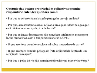 O estudo das quatro propriedades coligativas permite
responder e entender questões como:
• Por que se acrescenta sal ao gelo para gelar cerveja em lata?
• Por que, acrescentando sal ou açúcar a uma quantidade de água que
está iniciando fervura, ela para de ferver?
• Por que as águas dos oceanos não congelam totalmente, mesmo em
locais muito frios, com a temperatura abaixo de 0°C?
• O que acontece quando se coloca sal sobre um pedaço de carne?
• O que acontece com um pedaço de fruta desidratada dentro de um
recipiente com água?
• Por que o peixe do rio não consegue sobreviver no mar e vice-versa?
 