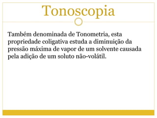 Tonoscopia
Também denominada de Tonometria, esta
propriedade coligativa estuda a diminuição da
pressão máxima de vapor de um solvente causada
pela adição de um soluto não-volátil.
 