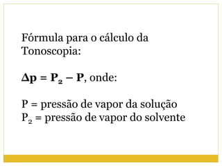 Fórmula para o cálculo da
Tonoscopia:
Δp = P2 – P, onde:
P = pressão de vapor da solução
P2 = pressão de vapor do solvente
 