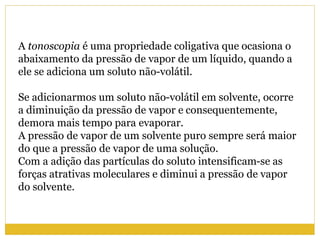 A tonoscopia é uma propriedade coligativa que ocasiona o
abaixamento da pressão de vapor de um líquido, quando a
ele se adiciona um soluto não-volátil.
Se adicionarmos um soluto não-volátil em solvente, ocorre
a diminuição da pressão de vapor e consequentemente,
demora mais tempo para evaporar.
A pressão de vapor de um solvente puro sempre será maior
do que a pressão de vapor de uma solução.
Com a adição das partículas do soluto intensificam-se as
forças atrativas moleculares e diminui a pressão de vapor
do solvente.
 