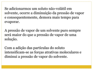 Se adicionarmos um soluto não-volátil em
solvente, ocorre a diminuição da pressão de vapor
e consequentemente, demora mais tempo para
evaporar.
A pressão de vapor de um solvente puro sempre
será maior do que a pressão de vapor de uma
solução.
Com a adição das partículas do soluto
intensificam-se as forças atrativas moleculares e
diminui a pressão de vapor do solvente.
 