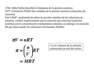 1784: Abbé Nollet describió el fenómeno de la presión osmótica.
1877: el botánico Pfeffer hizo medidas de la presión osmótica (soluciones de
sacarosa).
Van’t Hoff : analizando los datos de presión osmótica de las soluciones de
sacarosa, verificó empíricamente que la ecuación que relaciona la presión
osmótica con la concentración a temperatura constante, es análoga a la ecuación
del gas ideal cuando las soluciones son bastante diluídas.
V es el volumen de la solución
conteniendo un mol del soluto.
MRT
RT
V
n
nRTV
=






=
=
π
π
 
