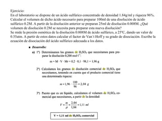 Ejercicio:
En el laboratorio se dispone de un ácido sulfúrico concentrado de densidad 1.84g/ml y riqueza 96%.
Calcular el volumen de dicho ácido necesario para preparar 100ml de una disolución de ácido
sulfúrico 0.2M. A partir de la disolución anterior se preparan 25ml de disolución 0.008M. ¿Qué
volumen de disolución 0.2M se necesita para preparar esta nueva disolución?
Se mide la presión osmótica de la disolución 0.008M de ácido sulfúrico, a 25ºC, dando un valor de
0.55atm. A partir de estos datos calcular el factor de Van`t Hoff y su grado de disociación. Escribe la
ecuación de disociación del ácido sulfúrico adecuada a los datos.
 