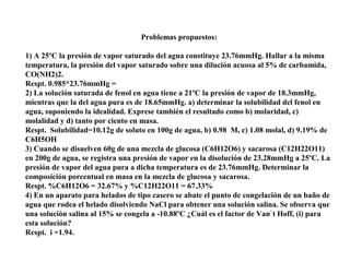 Problemas propuestos:
1) A 25ºC la presión de vapor saturado del agua constituye 23.76mmHg. Hallar a la misma
temperatura, la presión del vapor saturado sobre una dilución acuosa al 5% de carbamida,
CO(NH2)2.
Respt. 0.985*23.76mmHg =
2) La solución saturada de fenol en agua tiene a 21ºC la presión de vapor de 18.3mmHg,
mientras que la del agua pura es de 18.65mmHg. a) determinar la solubilidad del fenol en
agua, suponiendo la idealidad. Exprese también el resultado como b) molaridad, c)
molalidad y d) tanto por ciento en masa.
Respt. Solubilidad=10.12g de soluto en 100g de agua, b) 0.98 M, c) 1.08 molal, d) 9.19% de
C6H5OH
3) Cuando se disuelven 60g de una mezcla de glucosa (C6H12O6) y sacarosa (C12H22O11)
en 200g de agua, se registra una presión de vapor en la disolución de 23.28mmHg a 25ºC. La
presión de vapor del agua pura a dicha temperatura es de 23.76mmHg. Determinar la
composición porcentual en masa en la mezcla de glucosa y sacarosa.
Respt. %C6H12O6 = 32.67% y %C12H22O11 = 67.33%
4) En un aparato para helados de tipo casero se abate el punto de congelación de un baño de
agua que rodea el helado disolviendo NaCl para obtener una solución salina. Se observa que
una solución salina al 15% se congela a -10.88ºC ¿Cuál es el factor de Van`t Hoff, (i) para
esta solución?
Respt. i =1.94.
 