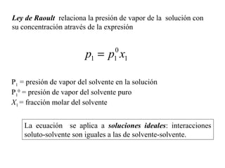 Ley de Raoult relaciona la presión de vapor de la solución con
su concentración através de la expresión
1
0
11 xpp =
La ecuación se aplica a soluciones ideales: interacciones
soluto-solvente son iguales a las de solvente-solvente.
P1 = presión de vapor del solvente en la solución
P1
0
= presión de vapor del solvente puro
X1 = fracción molar del solvente
 